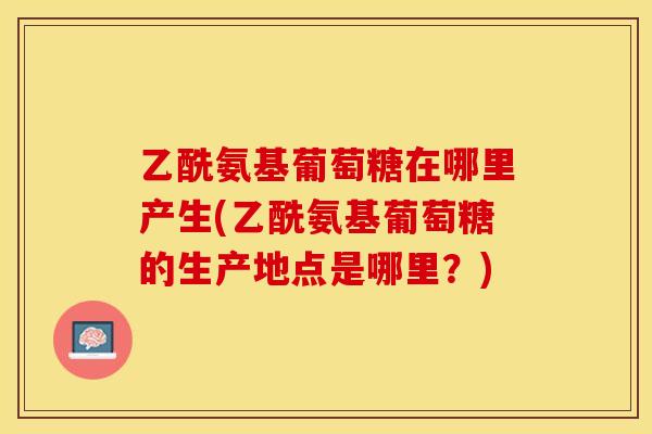 乙酰氨基葡萄糖在哪里产生(乙酰氨基葡萄糖的生产地点是哪里？)-第1张图片-关节保镖