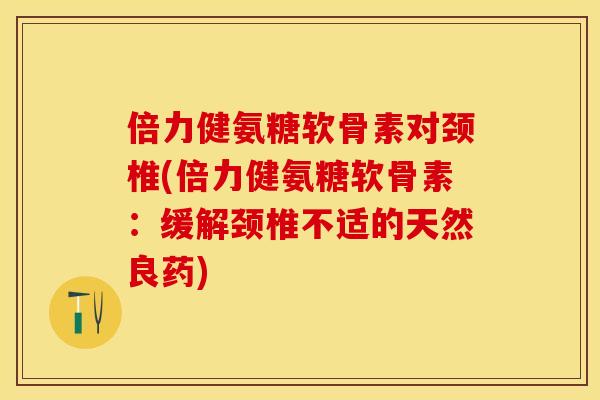 倍力健氨糖软骨素对颈椎(倍力健氨糖软骨素：缓解颈椎不适的天然良药)-第1张图片-关节保镖