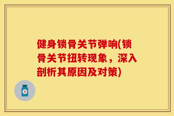 健身锁骨关节弹响(锁骨关节扭转现象，深入剖析其原因及对策)-第1张图片-关节保镖