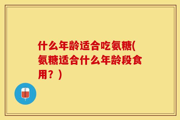 什么年龄适合吃氨糖(氨糖适合什么年龄段食用？)-第1张图片-关节保镖