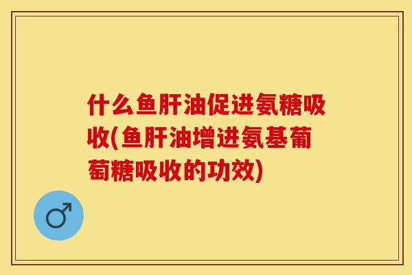 什么鱼肝油促进氨糖吸收(鱼肝油增进氨基葡萄糖吸收的功效)-第1张图片-关节保镖