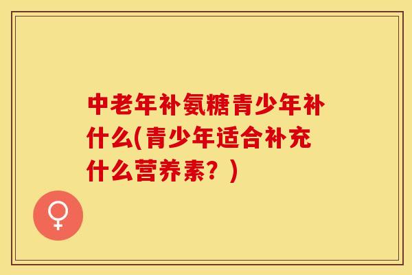 中老年补氨糖青少年补什么(青少年适合补充什么营养素？)-第1张图片-关节保镖