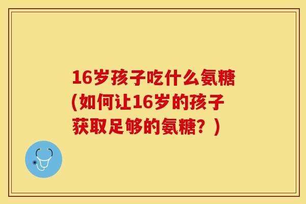 16岁孩子吃什么氨糖(如何让16岁的孩子获取足够的氨糖？)-第1张图片-关节保镖