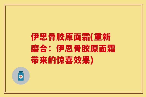 伊思骨胶原面霜(重新磨合：伊思骨胶原面霜带来的惊喜效果)-第1张图片-关节保镖