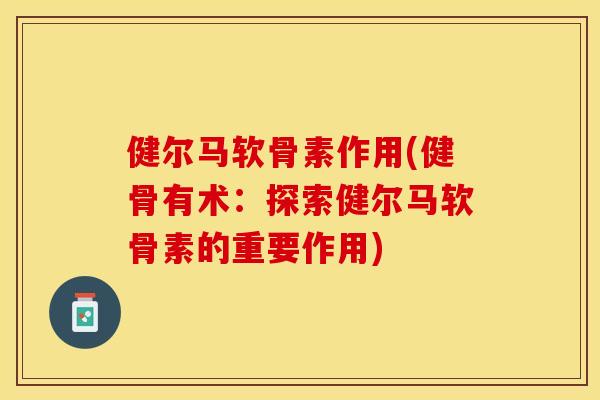 健尔马软骨素作用(健骨有术：探索健尔马软骨素的重要作用)-第1张图片-关节保镖
