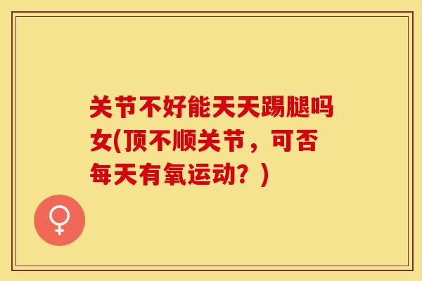 关节不好能天天踢腿吗女(顶不顺关节，可否每天有氧运动？)-第1张图片-关节保镖