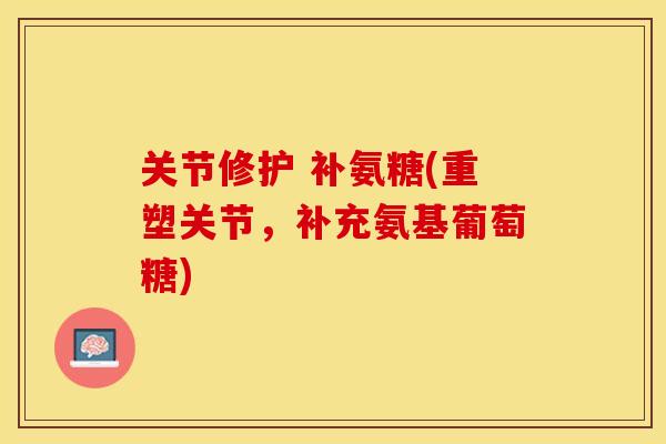 关节修护 补氨糖(重塑关节，补充氨基葡萄糖)-第1张图片-关节保镖