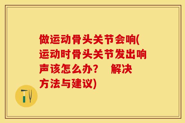 做运动骨头关节会响(运动时骨头关节发出响声该怎么办？  解决方法与建议)-第1张图片-关节保镖