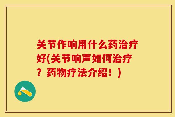 关节作响用什么药治疗好(关节响声如何治疗？药物疗法介绍！)-第1张图片-关节保镖