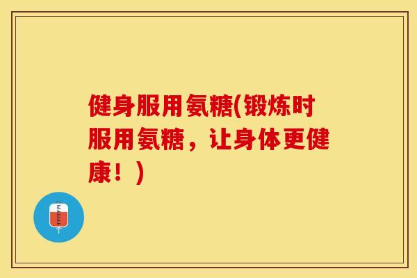 健身服用氨糖(锻炼时服用氨糖	，让身体更健康！)-第1张图片-关节保镖