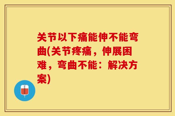 关节以下痛能伸不能弯曲(关节疼痛，伸展困难，弯曲不能：解决方案)-第1张图片-关节保镖