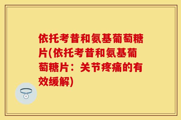 依托考昔和氨基葡萄糖片(依托考昔和氨基葡萄糖片：关节疼痛的有效缓解)-第1张图片-关节保镖