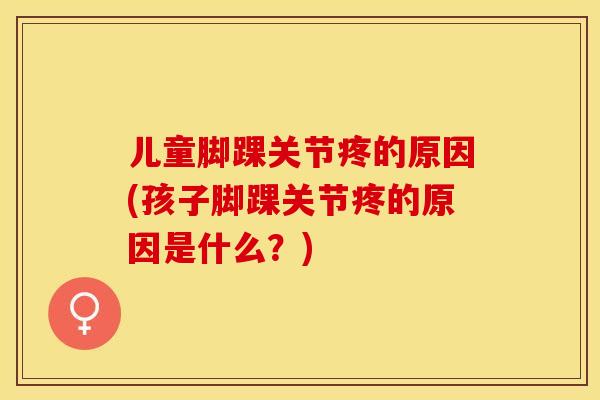 儿童脚踝关节疼的原因(孩子脚踝关节疼的原因是什么？)-第1张图片-关节保镖