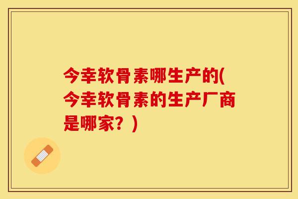 今幸软骨素哪生产的(今幸软骨素的生产厂商是哪家？)-第1张图片-关节保镖