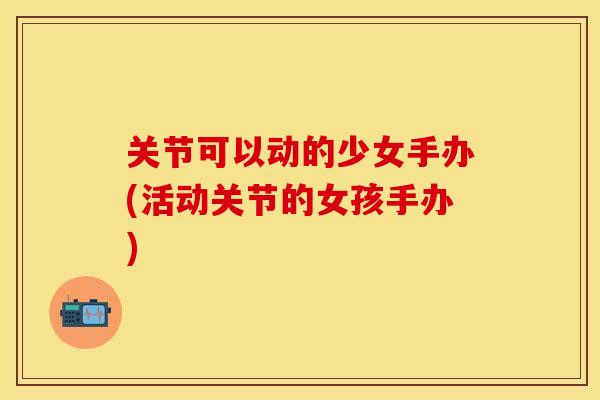 关节可以动的少女手办(活动关节的女孩手办)-第1张图片-关节保镖