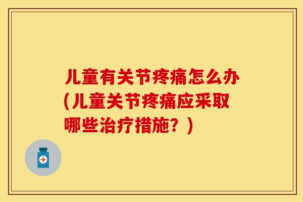 儿童有关节疼痛怎么办(儿童关节疼痛应采取哪些治疗措施？)-第1张图片-关节保镖