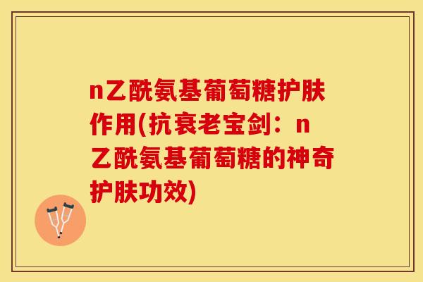 n乙酰氨基葡萄糖护肤作用(抗衰老宝剑：n乙酰氨基葡萄糖的神奇护肤功效)-第1张图片-关节保镖