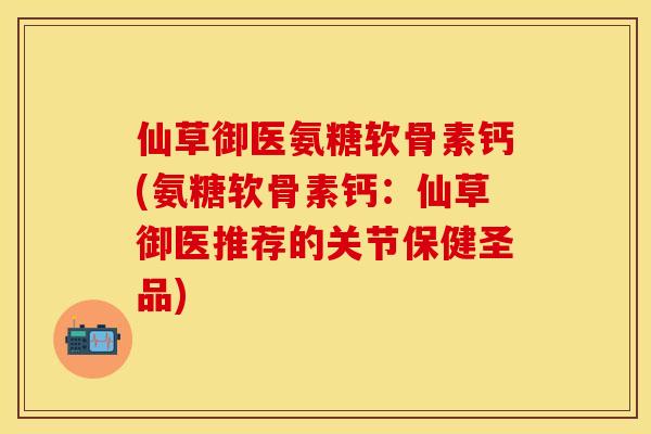 仙草御医氨糖软骨素钙(氨糖软骨素钙：仙草御医推荐的关节保健圣品)-第1张图片-关节保镖