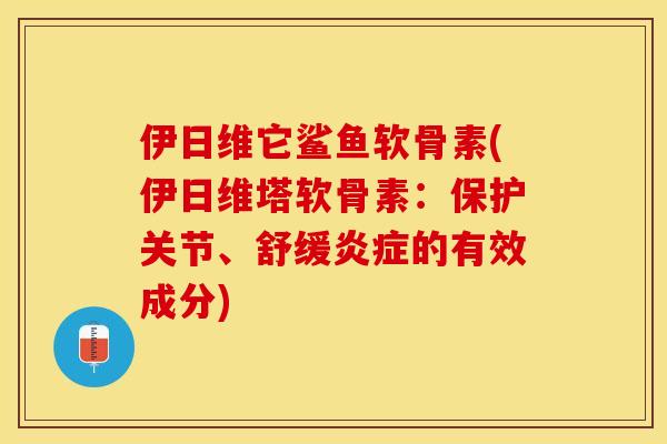 伊日维它鲨鱼软骨素(伊日维塔软骨素：保护关节、舒缓炎症的有效成分)-第1张图片-关节保镖