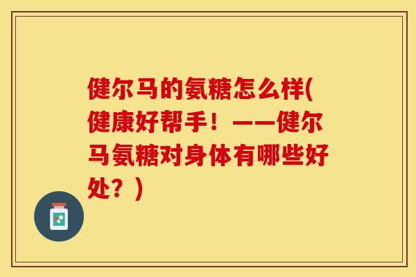 健尔马的氨糖怎么样(健康好帮手！——健尔马氨糖对身体有哪些好处？)-第1张图片-关节保镖