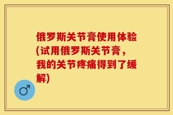 俄罗斯关节膏使用体验(试用俄罗斯关节膏	，我的关节疼痛得到了缓解)-第1张图片-关节保镖