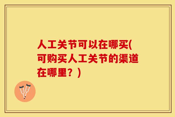 人工关节可以在哪买(可购买人工关节的渠道在哪里？)-第1张图片-关节保镖