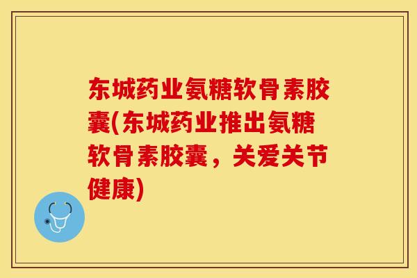 东城药业氨糖软骨素胶囊(东城药业推出氨糖软骨素胶囊，关爱关节健康)-第1张图片-关节保镖