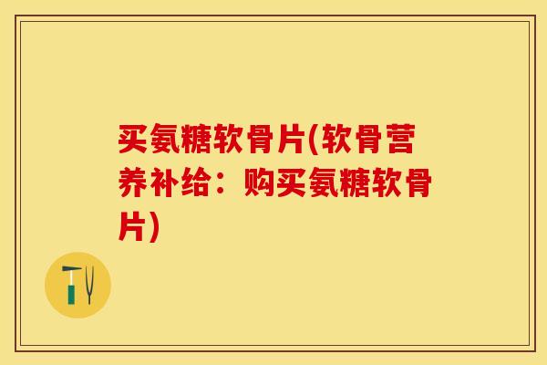 买氨糖软骨片(软骨营养补给：购买氨糖软骨片)-第1张图片-关节保镖