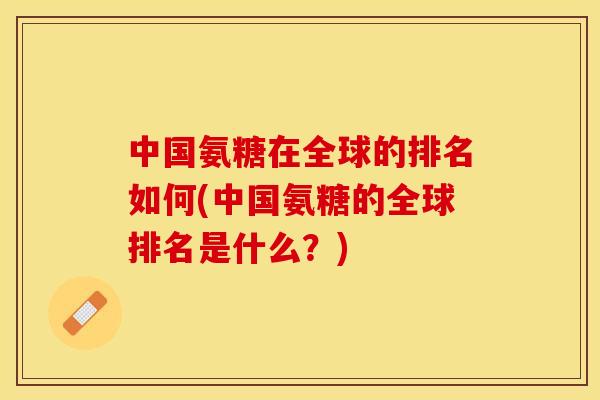 中国氨糖在全球的排名如何(中国氨糖的全球排名是什么？)-第1张图片-关节保镖