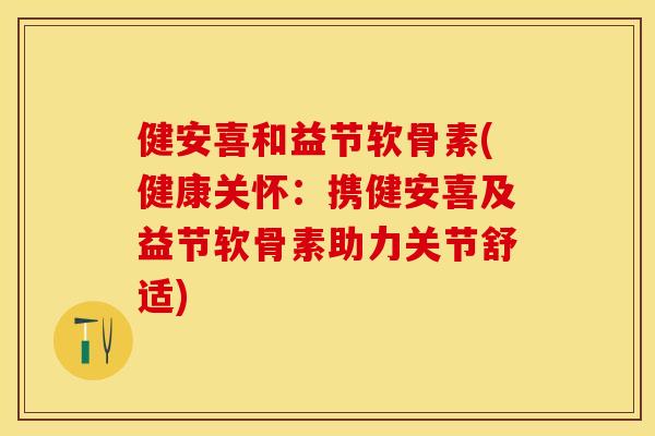 健安喜和益节软骨素(健康关怀：携健安喜及益节软骨素助力关节舒适)-第1张图片-关节保镖