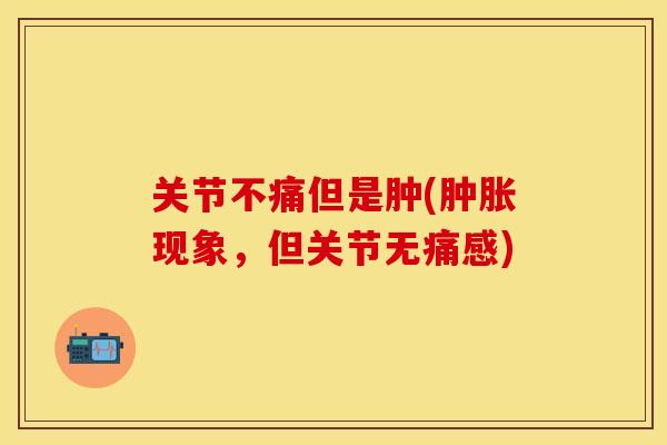 关节不痛但是肿(肿胀现象	，但关节无痛感)-第1张图片-关节保镖