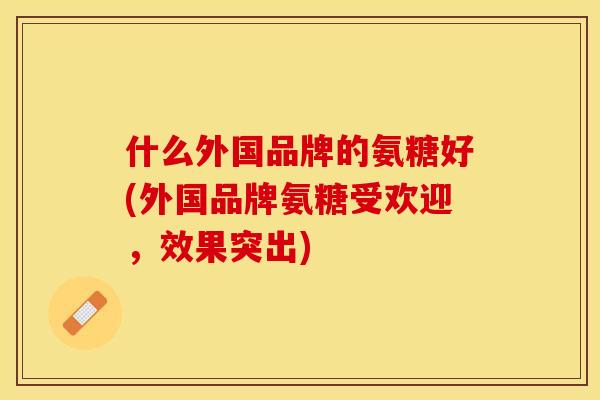 什么外国品牌的氨糖好(外国品牌氨糖受欢迎，效果突出)-第1张图片-关节保镖