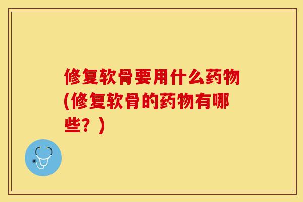 修复软骨要用什么药物(修复软骨的药物有哪些？)-第1张图片-关节保镖