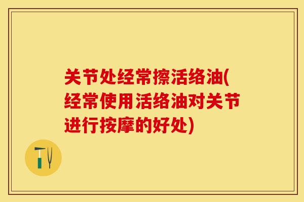 关节处经常擦活络油(经常使用活络油对关节进行按摩的好处)-第1张图片-关节保镖