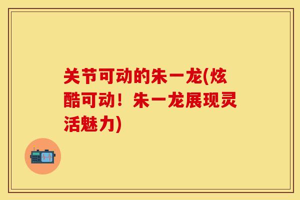 关节可动的朱一龙(炫酷可动！朱一龙展现灵活魅力)-第1张图片-关节保镖