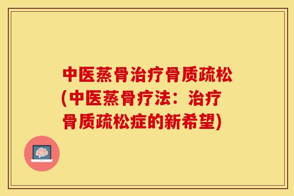 中医蒸骨治疗骨质疏松(中医蒸骨疗法：治疗骨质疏松症的新希望)-第1张图片-关节保镖
