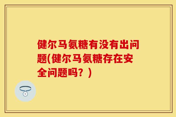 健尔马氨糖有没有出问题(健尔马氨糖存在安全问题吗？)-第1张图片-关节保镖