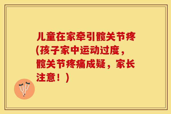 儿童在家牵引髋关节疼(孩子家中运动过度	，髋关节疼痛成疑，家长注意！)-第1张图片-关节保镖