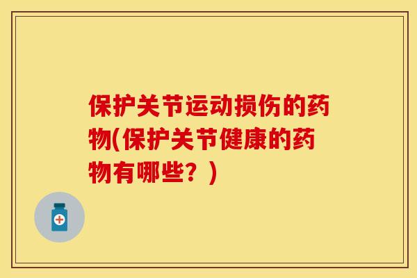 保护关节运动损伤的药物(保护关节健康的药物有哪些？)-第1张图片-关节保镖