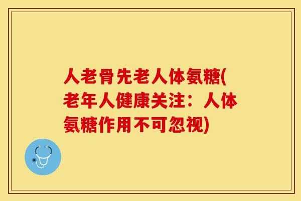 人老骨先老人体氨糖(老年人健康关注：人体氨糖作用不可忽视)-第1张图片-关节保镖