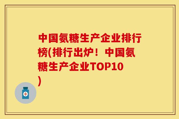中国氨糖生产企业排行榜(排行出炉！中国氨糖生产企业TOP10)-第1张图片-关节保镖