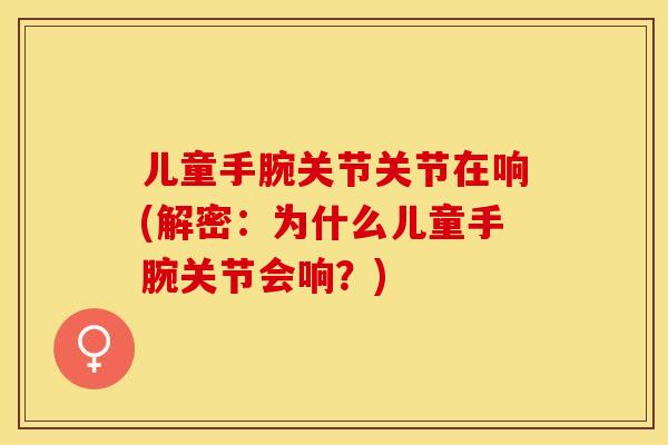 儿童手腕关节关节在响(解密：为什么儿童手腕关节会响？)-第1张图片-关节保镖