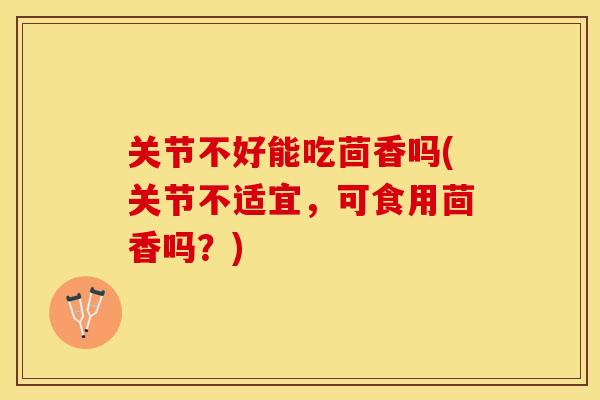 关节不好能吃茴香吗(关节不适宜，可食用茴香吗？)-第1张图片-关节保镖
