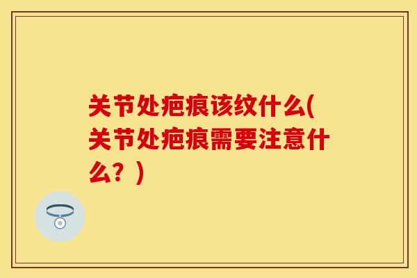 关节处疤痕该纹什么(关节处疤痕需要注意什么？)-第1张图片-关节保镖