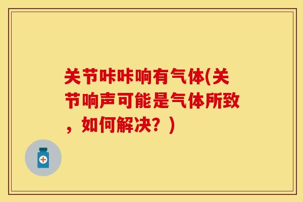 关节咔咔响有气体(关节响声可能是气体所致，如何解决？)-第1张图片-关节保镖