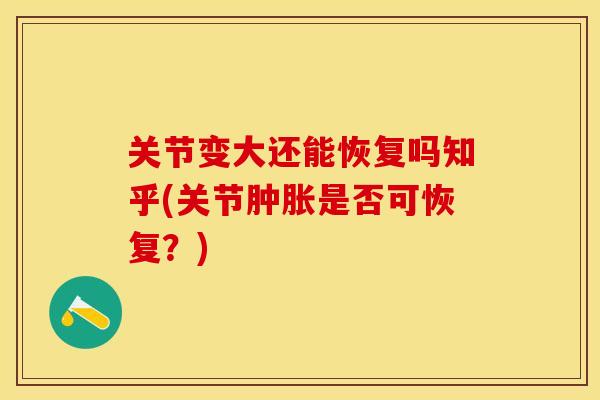 关节变大还能恢复吗知乎(关节肿胀是否可恢复？)-第1张图片-关节保镖