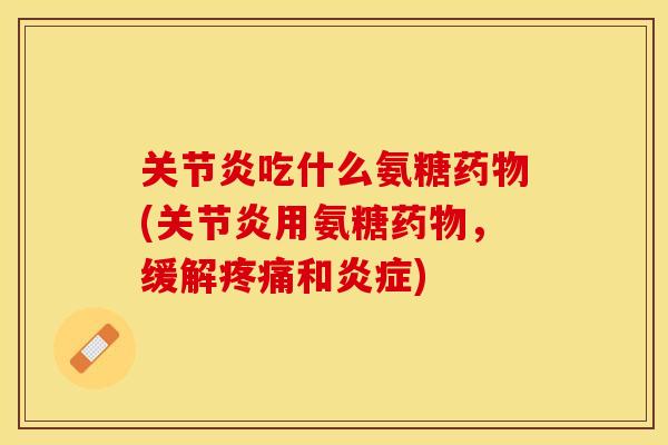 关节炎吃什么氨糖药物(关节炎用氨糖药物，缓解疼痛和炎症)