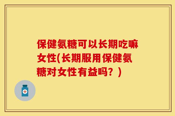 保健氨糖可以长期吃嘛女性(长期服用保健氨糖对女性有益吗？)