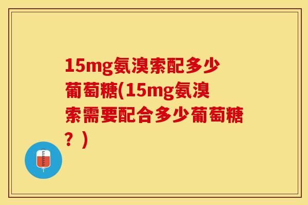 15mg氨溴索配多少葡萄糖(15mg氨溴索需要配合多少葡萄糖？)-第1张图片-关节保镖