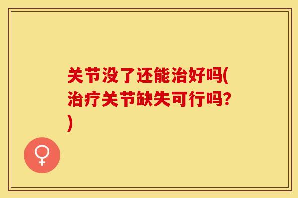 关节没了还能治好吗(治疗关节缺失可行吗？)-第1张图片-关节保镖